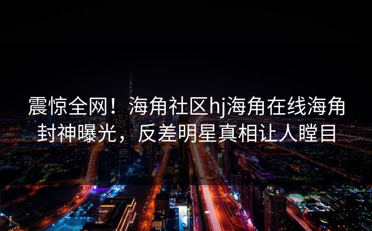 震惊全网！海角社区hj海角在线海角封神曝光，反差明星真相让人瞠目