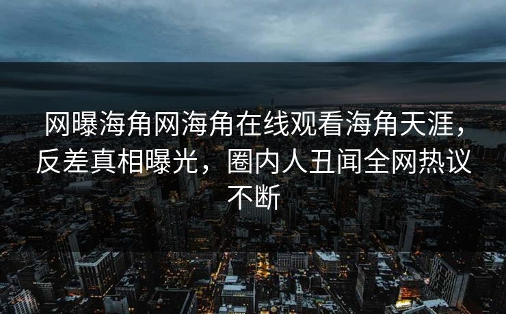 网曝海角网海角在线观看海角天涯，反差真相曝光，圈内人丑闻全网热议不断