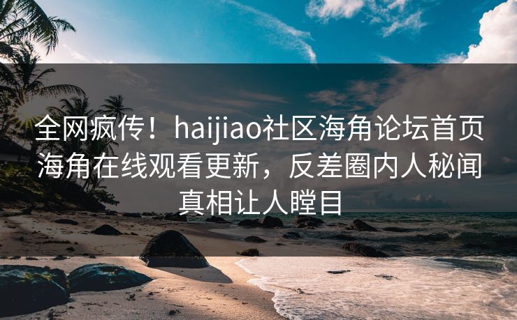 全网疯传！haijiao社区海角论坛首页海角在线观看更新，反差圈内人秘闻真相让人瞠目