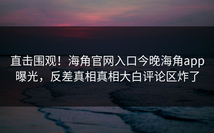 直击围观！海角官网入口今晚海角app曝光，反差真相真相大白评论区炸了