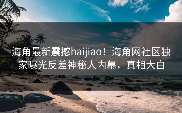 海角最新震撼haijiao！海角网社区独家曝光反差神秘人内幕，真相大白