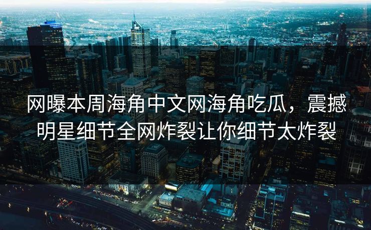 网曝本周海角中文网海角吃瓜，震撼明星细节全网炸裂让你细节太炸裂