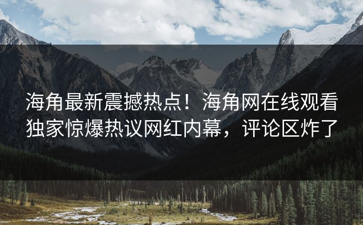 海角最新震撼热点！海角网在线观看独家惊爆热议网红内幕，评论区炸了