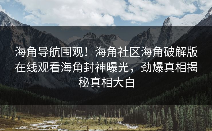 海角导航围观！海角社区海角破解版在线观看海角封神曝光，劲爆真相揭秘真相大白