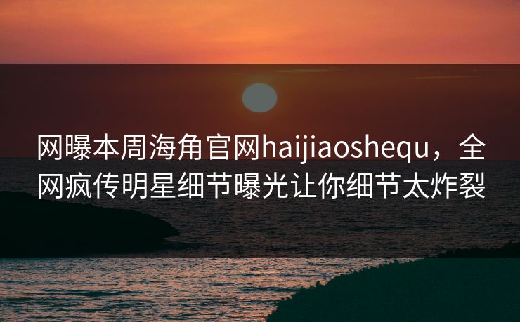网曝本周海角官网haijiaoshequ，全网疯传明星细节曝光让你细节太炸裂