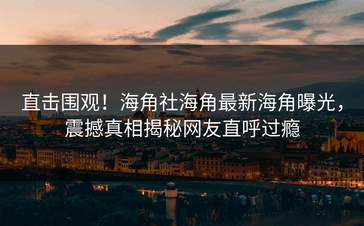 直击围观！海角社海角最新海角曝光，震撼真相揭秘网友直呼过瘾