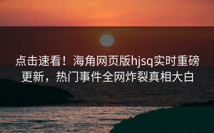 点击速看！海角网页版hjsq实时重磅更新，热门事件全网炸裂真相大白