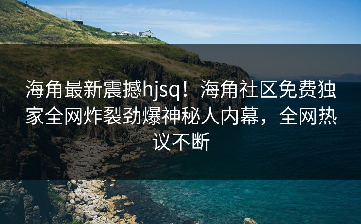 海角最新震撼hjsq！海角社区免费独家全网炸裂劲爆神秘人内幕，全网热议不断