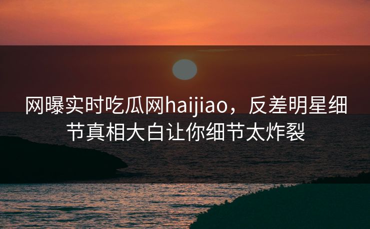 网曝实时吃瓜网haijiao，反差明星细节真相大白让你细节太炸裂