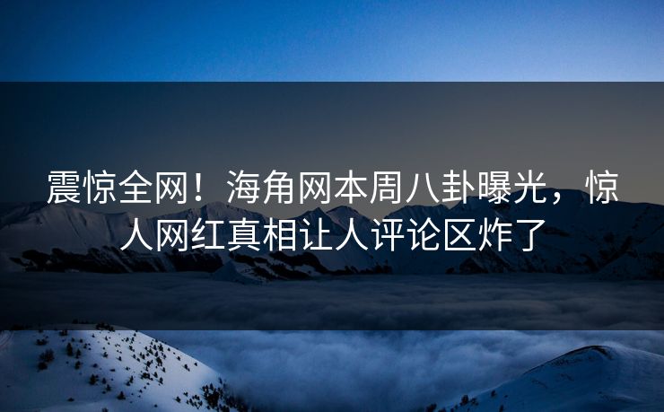 震惊全网！海角网本周八卦曝光，惊人网红真相让人评论区炸了