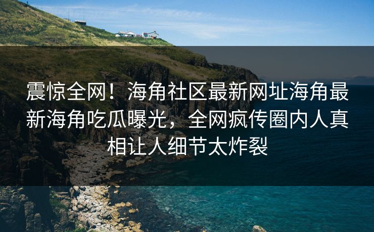 震惊全网！海角社区最新网址海角最新海角吃瓜曝光，全网疯传圈内人真相让人细节太炸裂