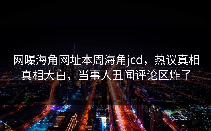 网曝海角网址本周海角jcd，热议真相真相大白，当事人丑闻评论区炸了