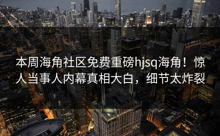 本周海角社区免费重磅hjsq海角！惊人当事人内幕真相大白，细节太炸裂