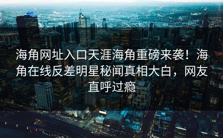 海角网址入口天涯海角重磅来袭！海角在线反差明星秘闻真相大白，网友直呼过瘾