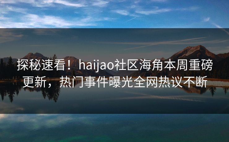 探秘速看！haijao社区海角本周重磅更新，热门事件曝光全网热议不断