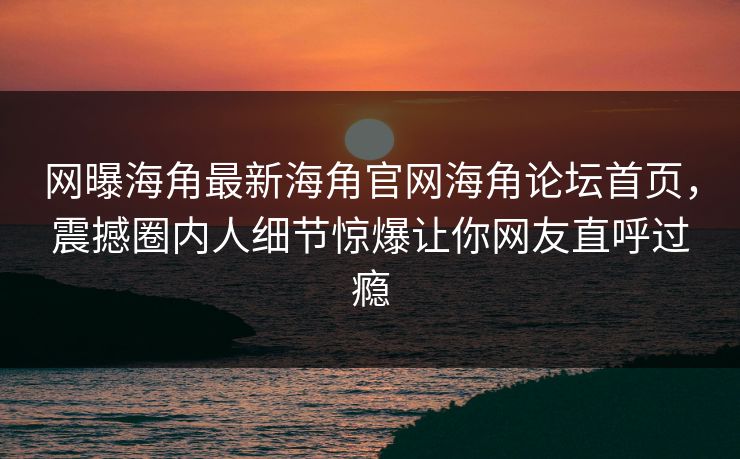 网曝海角最新海角官网海角论坛首页，震撼圈内人细节惊爆让你网友直呼过瘾