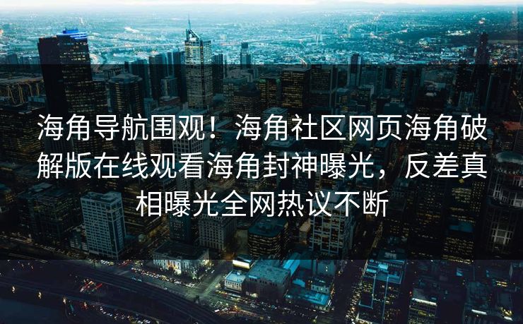 海角导航围观！海角社区网页海角破解版在线观看海角封神曝光，反差真相曝光全网热议不断