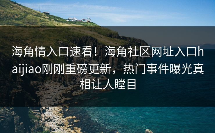 海角情入口速看！海角社区网址入口haijiao刚刚重磅更新，热门事件曝光真相让人瞠目