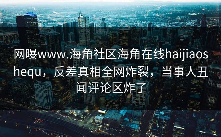 网曝www.海角社区海角在线haijiaoshequ，反差真相全网炸裂，当事人丑闻评论区炸了