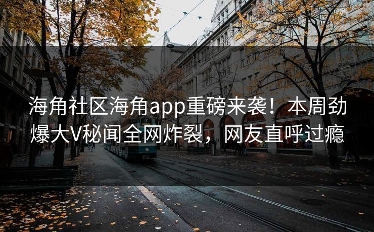 海角社区海角app重磅来袭！本周劲爆大V秘闻全网炸裂，网友直呼过瘾