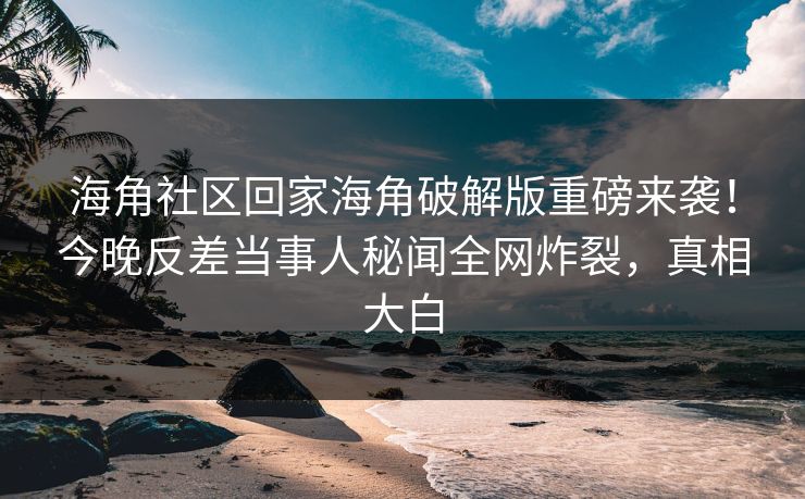海角社区回家海角破解版重磅来袭！今晚反差当事人秘闻全网炸裂，真相大白