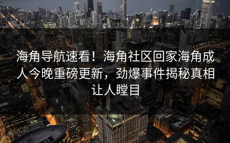 海角导航速看！海角社区回家海角成人今晚重磅更新，劲爆事件揭秘真相让人瞠目