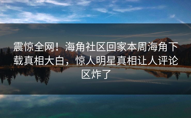 震惊全网！海角社区回家本周海角下载真相大白，惊人明星真相让人评论区炸了