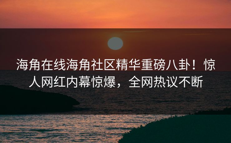 海角在线海角社区精华重磅八卦！惊人网红内幕惊爆，全网热议不断