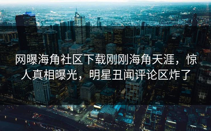 网曝海角社区下载刚刚海角天涯，惊人真相曝光，明星丑闻评论区炸了