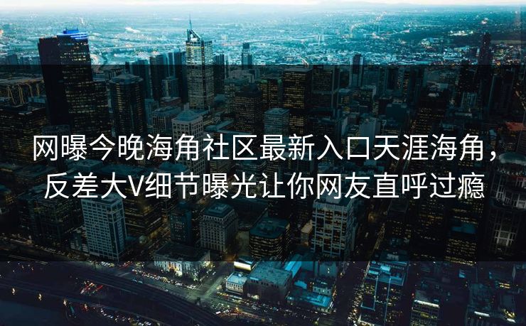 网曝今晚海角社区最新入口天涯海角，反差大V细节曝光让你网友直呼过瘾