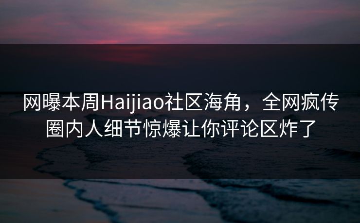 网曝本周Haijiao社区海角，全网疯传圈内人细节惊爆让你评论区炸了