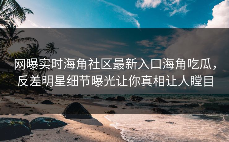 网曝实时海角社区最新入口海角吃瓜，反差明星细节曝光让你真相让人瞠目