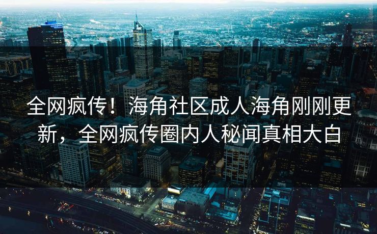 全网疯传！海角社区成人海角刚刚更新，全网疯传圈内人秘闻真相大白