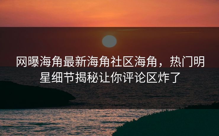 网曝海角最新海角社区海角，热门明星细节揭秘让你评论区炸了