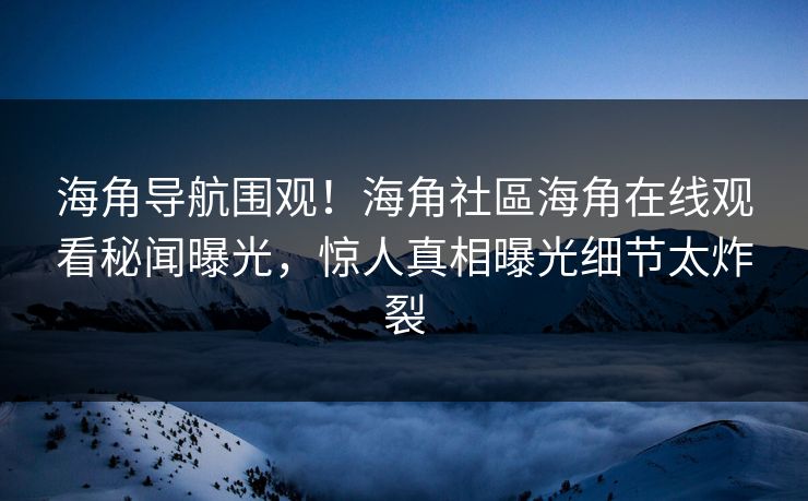 海角导航围观！海角社區海角在线观看秘闻曝光，惊人真相曝光细节太炸裂