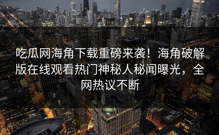 吃瓜网海角下载重磅来袭！海角破解版在线观看热门神秘人秘闻曝光，全网热议不断
