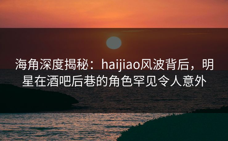 海角深度揭秘：haijiao风波背后，明星在酒吧后巷的角色罕见令人意外