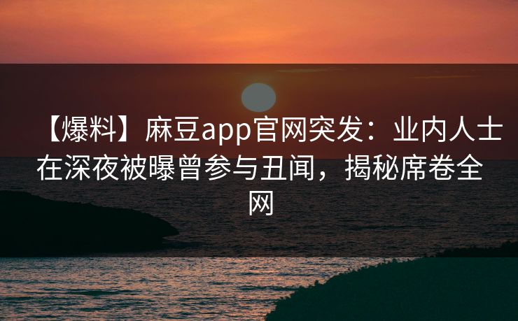 【爆料】麻豆app官网突发：业内人士在深夜被曝曾参与丑闻，揭秘席卷全网