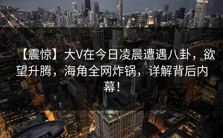 【震惊】大V在今日凌晨遭遇八卦，欲望升腾，海角全网炸锅，详解背后内幕！