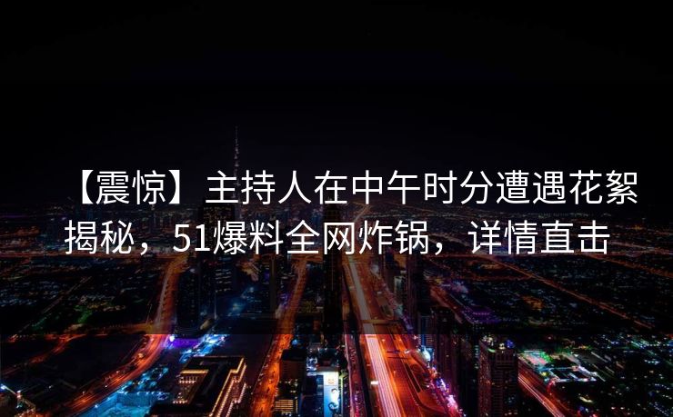 【震惊】主持人在中午时分遭遇花絮揭秘，51爆料全网炸锅，详情直击