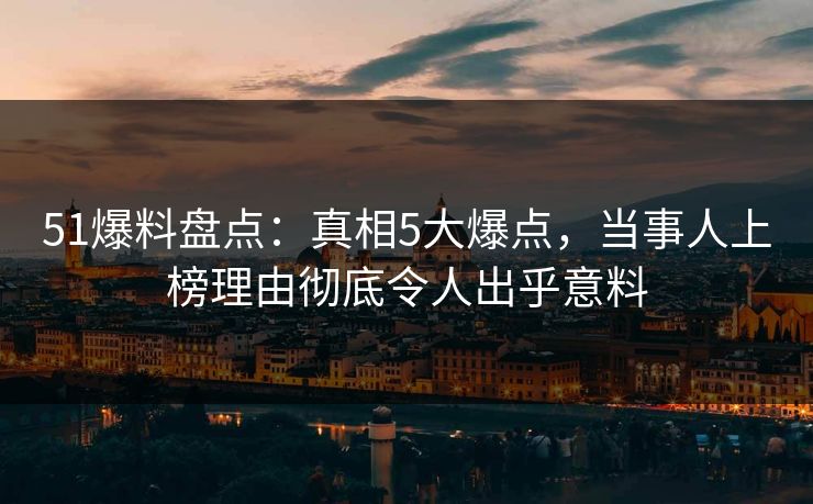 51爆料盘点：真相5大爆点，当事人上榜理由彻底令人出乎意料
