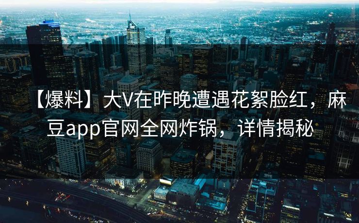 【爆料】大V在昨晚遭遇花絮脸红，麻豆app官网全网炸锅，详情揭秘