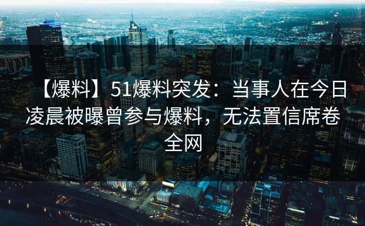 【爆料】51爆料突发：当事人在今日凌晨被曝曾参与爆料，无法置信席卷全网