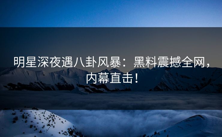 明星深夜遇八卦风暴：黑料震撼全网，内幕直击！