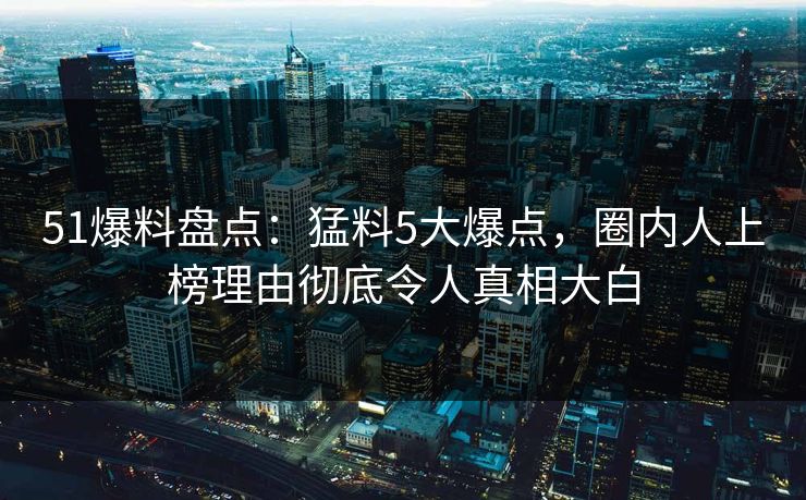 51爆料盘点：猛料5大爆点，圈内人上榜理由彻底令人真相大白