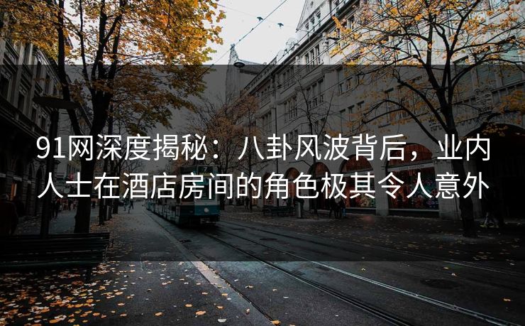 91网深度揭秘：八卦风波背后，业内人士在酒店房间的角色极其令人意外