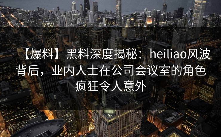 【爆料】黑料深度揭秘：heiliao风波背后，业内人士在公司会议室的角色疯狂令人意外