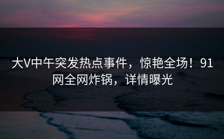 大V中午突发热点事件，惊艳全场！91网全网炸锅，详情曝光