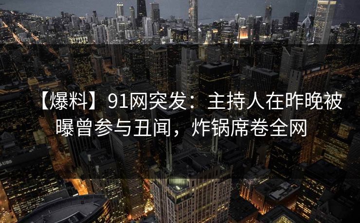 【爆料】91网突发：主持人在昨晚被曝曾参与丑闻，炸锅席卷全网