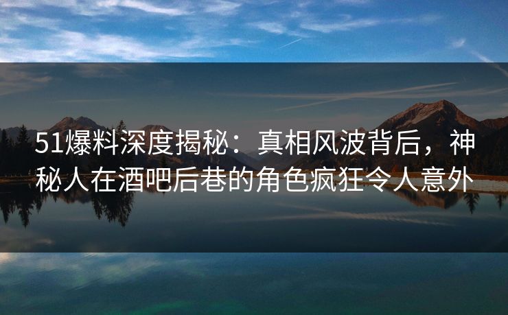 51爆料深度揭秘：真相风波背后，神秘人在酒吧后巷的角色疯狂令人意外